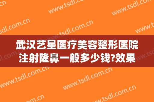 武汉艺星医疗美容整形医院注射隆鼻一般多少钱?效果怎么样?(艺星整形美容正规医院)