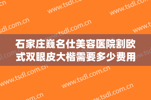 石家庄巍名仕美容医院割欧式双眼皮大楷需要多少费用?怎么样?(石家庄做双眼皮好的医院)