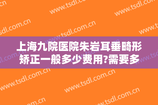 上海九院医院朱岩耳垂畸形矫正一般多少费用?需要多久恢复?