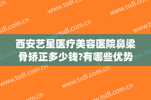 西安艺星医疗美容医院鼻梁骨矫正多少钱?有哪些优势?(西安艺星整形医院怎样)