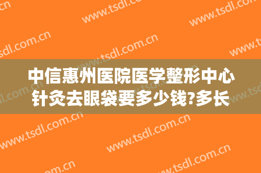 中信惠州医院医学整形中心针灸去眼袋要多少钱?多长时间恢复?(中信惠州医院医疗美容)