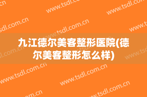 九江德尔美客整形医院(德尔美客整形怎么样)