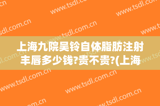上海九院吴铃自体脂肪注射丰唇多少钱?贵不贵?(上海九院自体脂肪隆胸医生)