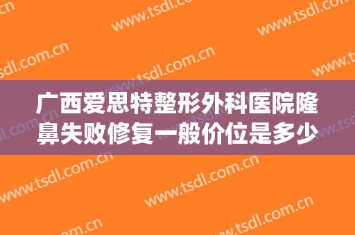 广西爱思特整形外科医院隆鼻失败修复一般价位是多少费用?贵不贵?(广西医科大学爱思特整形医院)