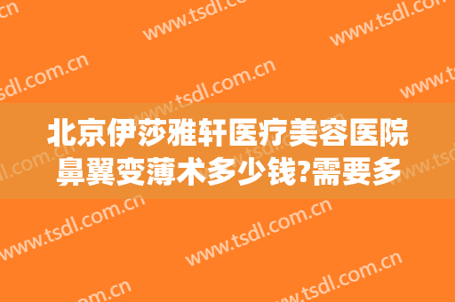北京伊莎雅轩医疗美容医院鼻翼变薄术多少钱?需要多久恢复?(一般美容院收缩鼻孔要多少钱?)