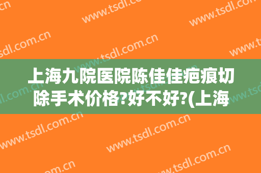上海九院医院陈佳佳疤痕切除手术价格?好不好?(上海九院疤痕切除实例)