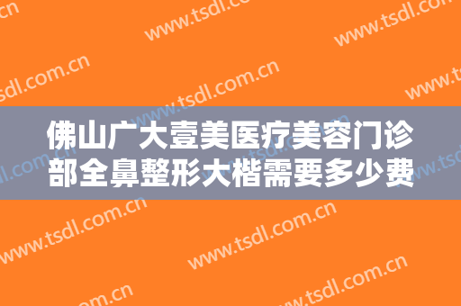 佛山广大壹美医疗美容门诊部全鼻整形大楷需要多少费用?多长时间恢复?