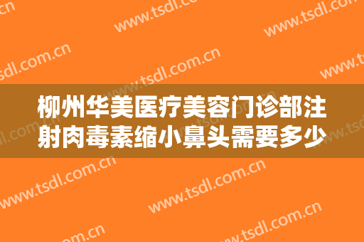 柳州华美医疗美容门诊部注射肉毒素缩小鼻头需要多少费用?靠谱吗?