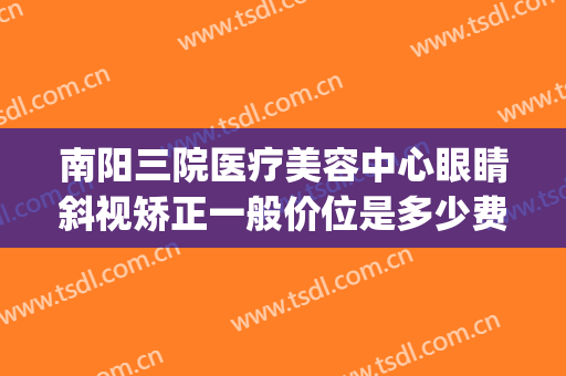 南阳三院医疗美容中心眼睛斜视矫正一般价位是多少费用?贵不贵?(南阳眼科医院治疗斜视)
