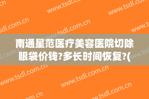 南通星范医疗美容医院切除眼袋价钱?多长时间恢复?(南通哪家医院割眼袋)