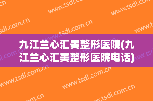 九江兰心汇美整形医院(九江兰心汇美整形医院电话)