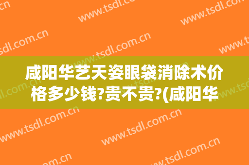 咸阳华艺天姿眼袋消除术价格多少钱?贵不贵?(咸阳华艺天姿美容医院怎么样?)