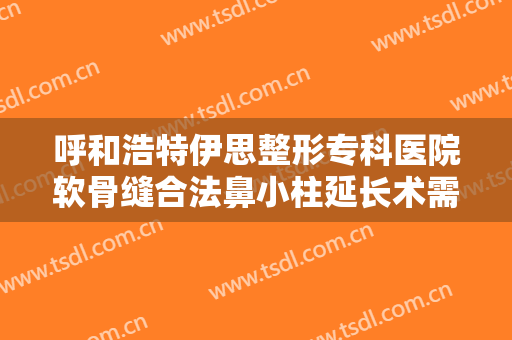 呼和浩特伊思整形专科医院软骨缝合法鼻小柱延长术需要多少钱?有哪些优势?
