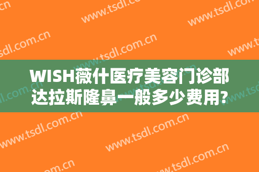 WISH薇什医疗美容门诊部达拉斯隆鼻一般多少费用?怎么样?