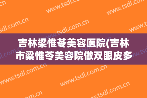 吉林梁惟苓美容医院(吉林市梁惟苓美容院做双眼皮多少钱)