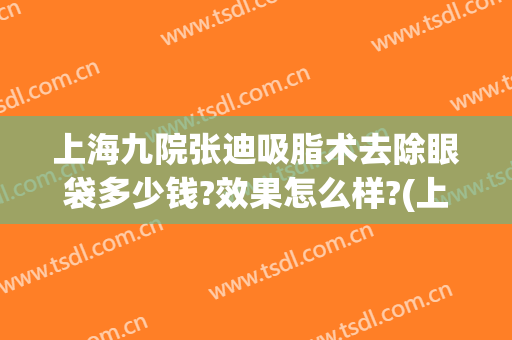 上海九院张迪吸脂术去除眼袋多少钱?效果怎么样?(上海第九整形美容医院做眼袋多少钱)