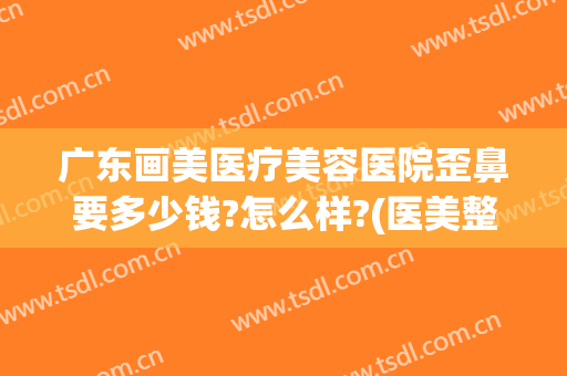 广东画美医疗美容医院歪鼻要多少钱?怎么样?(医美整形鼻子多少钱)