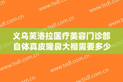 义乌芙洛拉医疗美容门诊部自体真皮隆鼻大楷需要多少钱?贵不贵?(义乌芙洛拉整形美容正规吗)