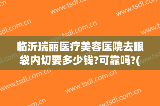 临沂瑞丽医疗美容医院去眼袋内切要多少钱?可靠吗?(瑞丽整形美容院眼袋手术费)