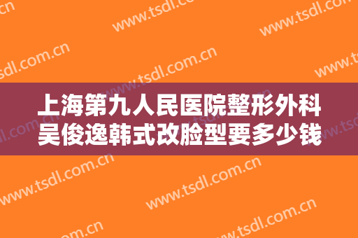 上海第九人民医院整形外科吴俊逸韩式改脸型要多少钱?多长时间恢复?