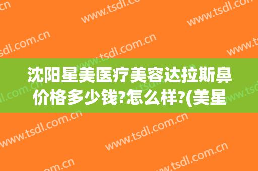 沈阳星美医疗美容达拉斯鼻价格多少钱?怎么样?(美星医疗整形美容医院上海)