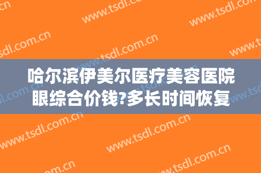 哈尔滨伊美尔医疗美容医院眼综合价钱?多长时间恢复?(伊尔美医疗美容医院门诊)