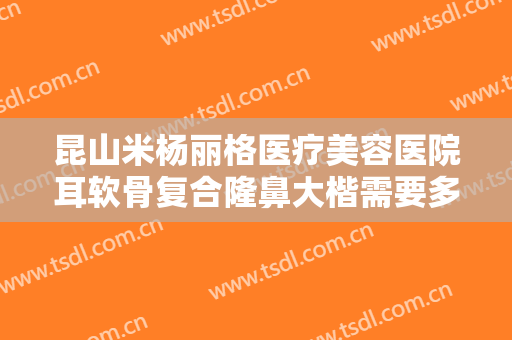 昆山米杨丽格医疗美容医院耳软骨复合隆鼻大楷需要多少费用?多长时间恢复?