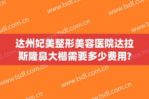 达州妃美整形美容医院达拉斯隆鼻大楷需要多少费用?有哪些优势?(达拉斯隆鼻多少钱?)