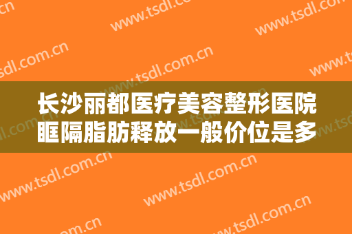 长沙丽都医疗美容整形医院眶隔脂肪释放一般价位是多少费用?效果怎么样?