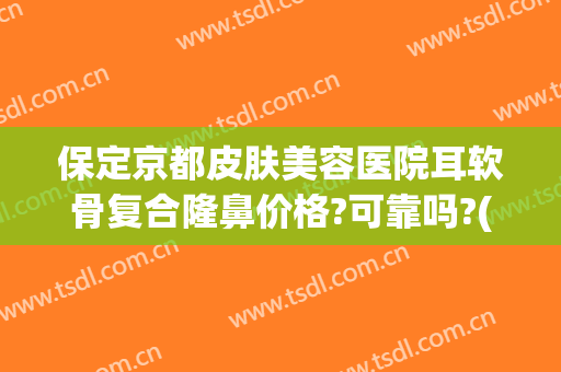 保定京都皮肤美容医院耳软骨复合隆鼻价格?可靠吗?(医院做耳软骨隆鼻多少钱)
