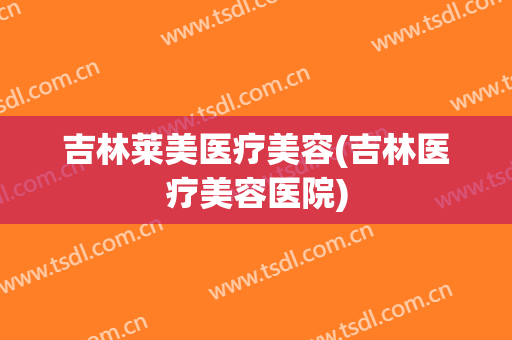 吉林莱美医疗美容(吉林医疗美容医院)