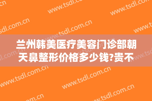 兰州韩美医疗美容门诊部朝天鼻整形价格多少钱?贵不贵?(兰州鼻子整形要多少钱)