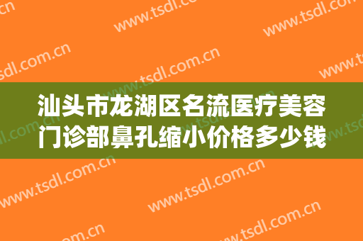 汕头市龙湖区名流医疗美容门诊部鼻孔缩小价格多少钱?效果怎么样?(汕头市整容整形医院)