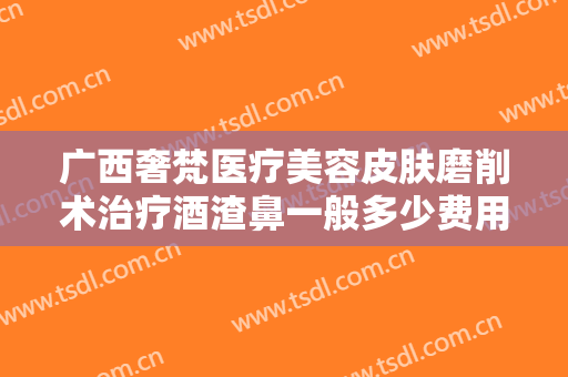 广西奢梵医疗美容皮肤磨削术治疗酒渣鼻一般多少费用?可靠吗?