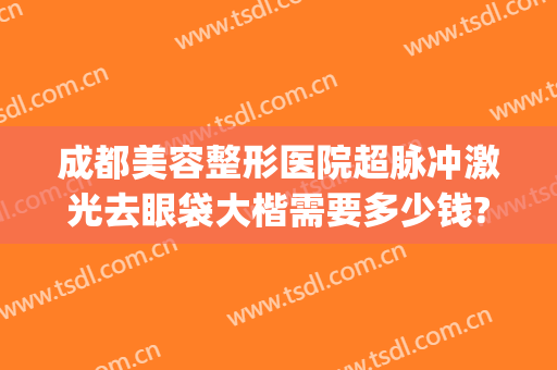 成都美容整形医院超脉冲激光去眼袋大楷需要多少钱?需要多久恢复?(在成都做眼袋多少钱)