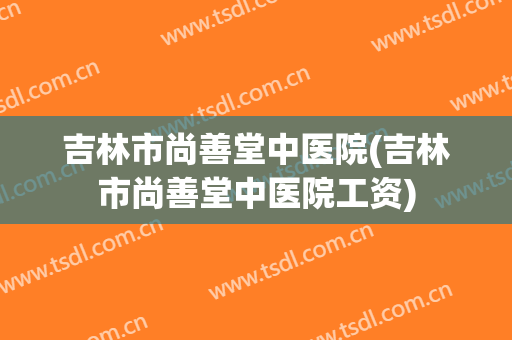 吉林市尚善堂中医院(吉林市尚善堂中医院工资)