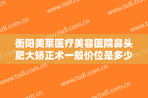 衡阳美莱医疗美容医院鼻头肥大矫正术一般价位是多少钱?需要多久恢复?