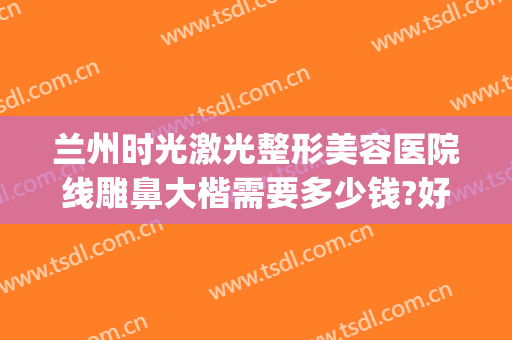 兰州时光激光整形美容医院线雕鼻大楷需要多少钱?好不好?(兰州时光激光整形美容医院简介)