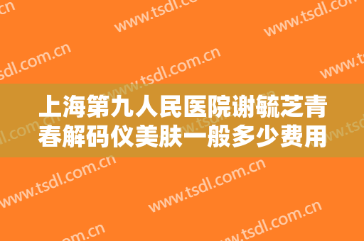 上海第九人民医院谢毓芝青春解码仪美肤一般多少费用?贵不贵?