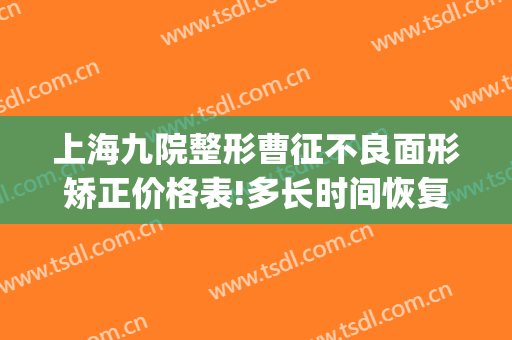 上海九院整形曹征不良面形矫正价格表!多长时间恢复?(上海第九人民整形医院专家出诊)
