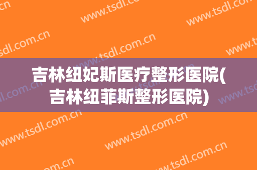 吉林纽妃斯医疗整形医院(吉林纽菲斯整形医院)