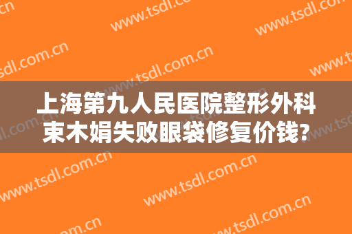 上海第九人民医院整形外科束木娟失败眼袋修复价钱?多长时间恢复?