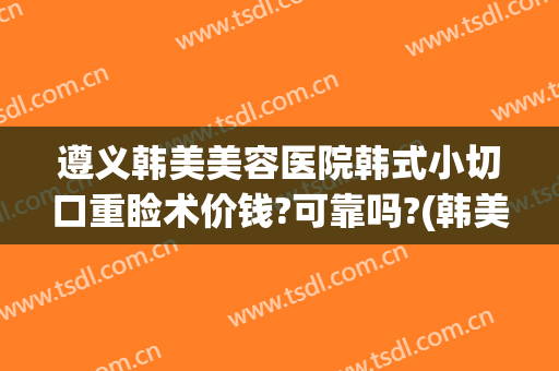 遵义韩美美容医院韩式小切口重睑术价钱?可靠吗?(韩美整形美容医院遵义)