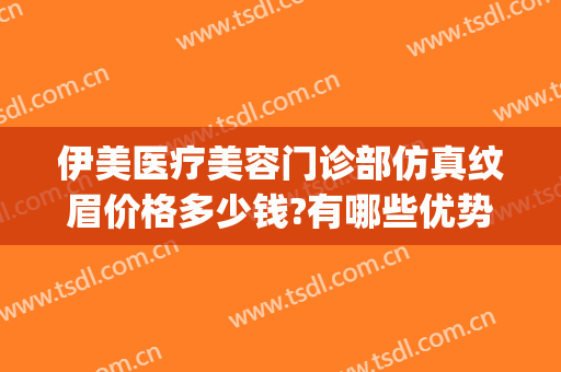 伊美医疗美容门诊部仿真纹眉价格多少钱?有哪些优势?(美伊医疗美容门诊部有限公司)