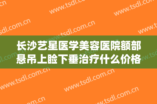 长沙艺星医学美容医院额部悬吊上睑下垂治疗什么价格?效果怎么样?(长沙艺星美整形医院)