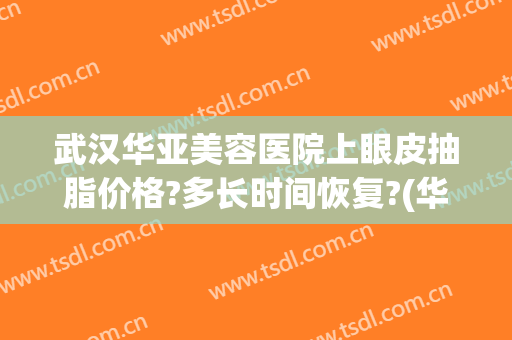 武汉华亚美容医院上眼皮抽脂价格?多长时间恢复?(华美整形医院抽脂价格)
