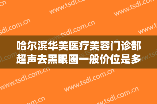 哈尔滨华美医疗美容门诊部超声去黑眼圈一般价位是多少钱?可靠吗?(医美黑眼圈价格)