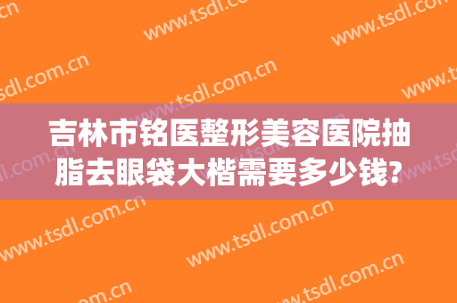 吉林市铭医整形美容医院抽脂去眼袋大楷需要多少钱?效果怎么样?(长春铭医整形医院做眼袋多少钱)