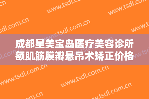 成都星美宝岛医疗美容诊所额肌筋膜瓣悬吊术矫正价格表!效果怎么样?