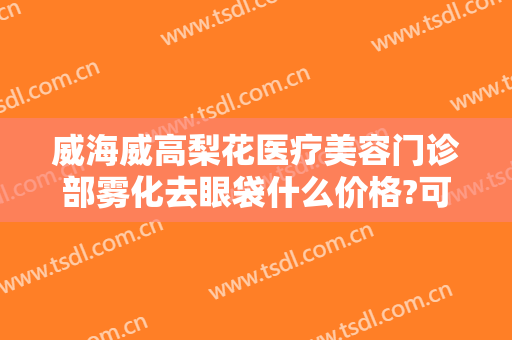 威海威高梨花医疗美容门诊部雾化去眼袋什么价格?可靠吗?